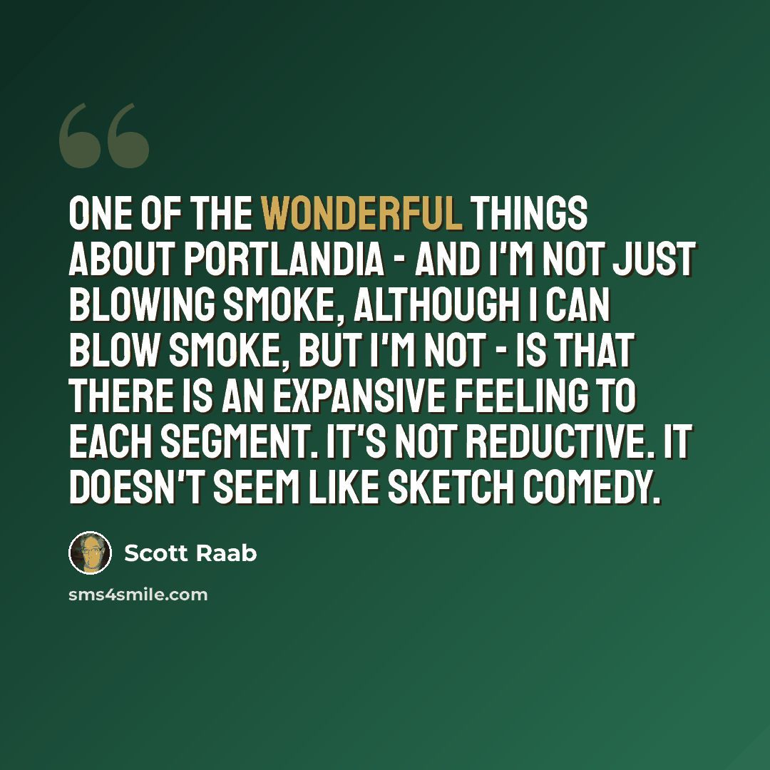 “One of the wonderful things about Portlandia - and I'm not just blowing smoke, although I can blow smoke, but I'm not - is that there is an expansive feeling to each segment. It's not reductive. It doesn't seem like sketch comedy.” quote by Scott Raab