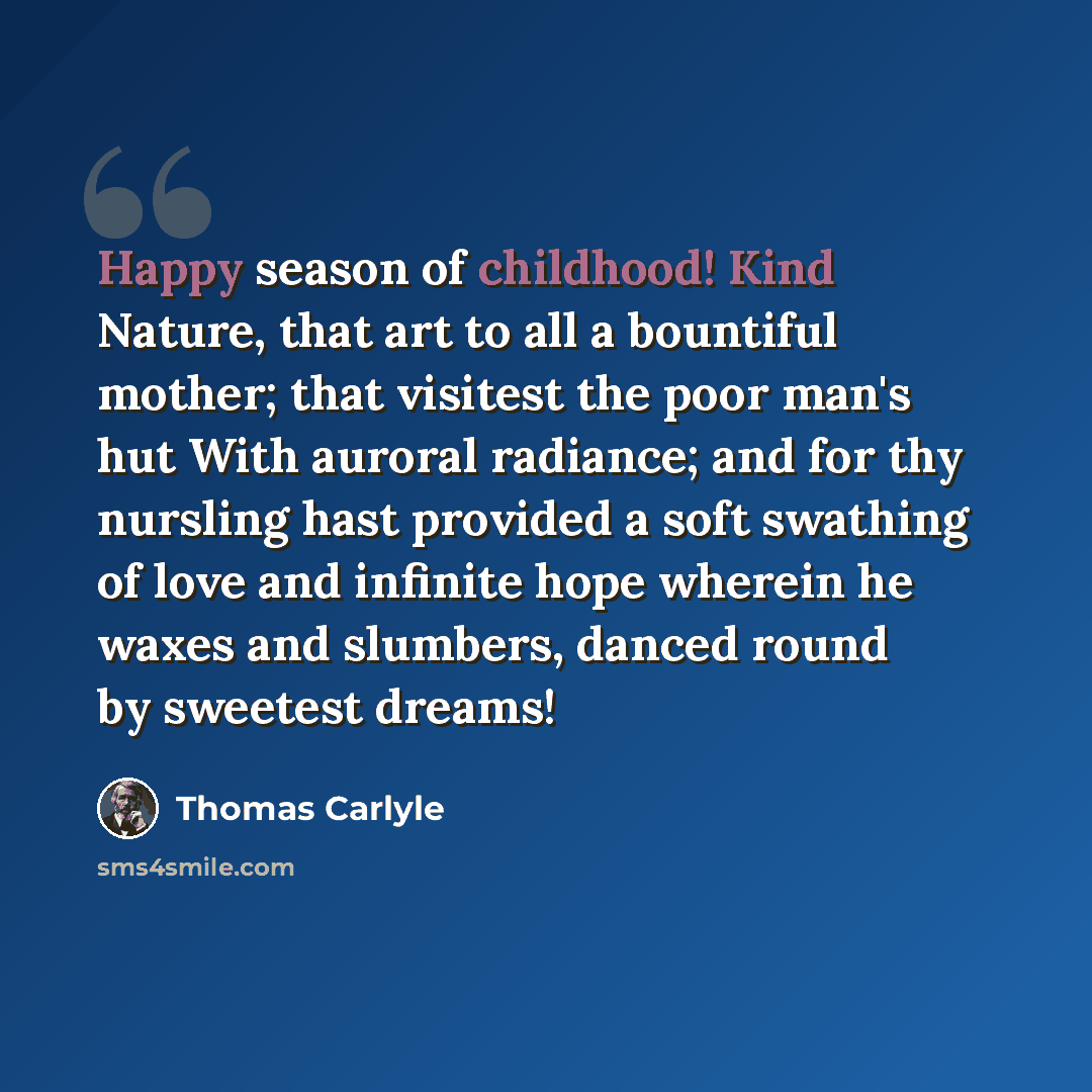 “Happy season of childhood! Kind Nature, that art to all a bountiful mother; that visitest the poor man's hut With auroral radiance; and for thy nursling hast provided a soft swathing of love and infinite hope wherein he waxes and slumbers, danced round by sweetest dreams!” quote by Thomas Carlyle