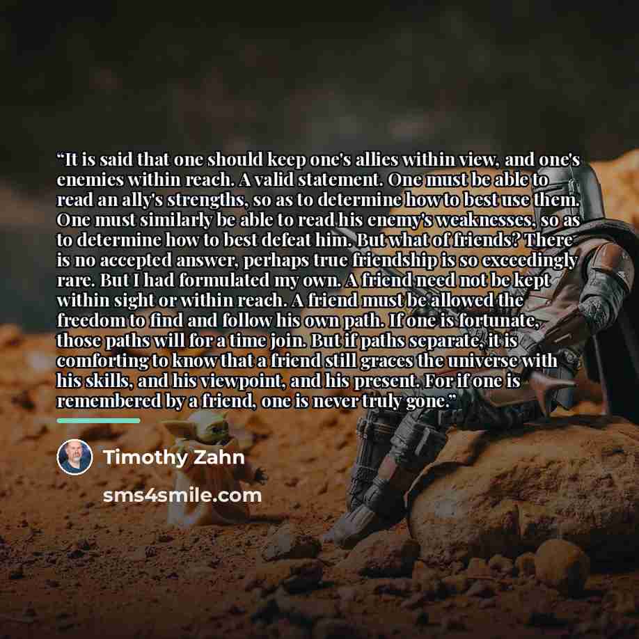 “It is said that one should keep one's allies within view, and one's enemies within reach. A valid statement. One must be able to read an ally's strengths, so as to determine how to best use them. One must similarly be able to read his enemy's weaknesses, so as to determine how to best defeat him…” quote by Timothy Zahn