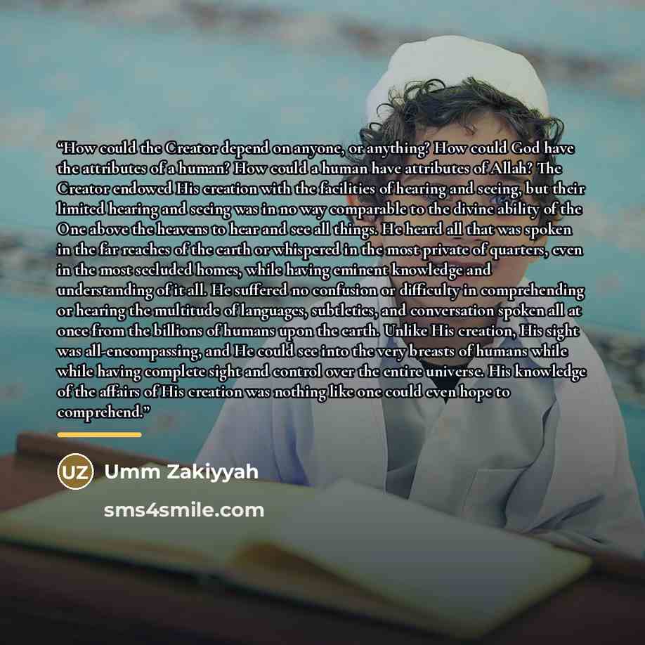 “How could the Creator depend on anyone, or anything? How could God have the attributes of a human? How could a human have attributes of Allah? The Creator endowed His creation with the facilities of hearing and seeing, but their limited hearing and seeing was in no way comparable to the divine…” quote by Umm Zakiyyah