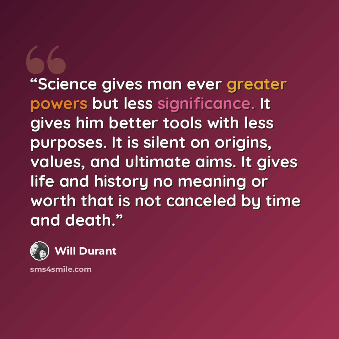 “Science gives man ever greater powers but less significance. It gives him better tools with less purposes. It is silent on origins, values, and ultimate aims. It gives life and history no meaning or worth that is not canceled by time and death.” quote by Will Durant