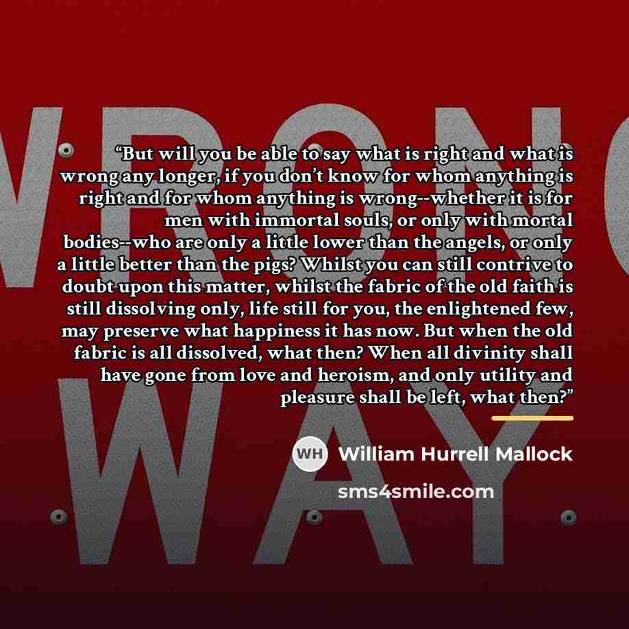 “But will you be able to say what is right and what is wrong any longer, if you don’t know for whom anything is right and for whom anything is wrong--whether it is for men with immortal souls, or only with mortal bodies--who are only a little lower than the angels, or only a little better than the…” quote by William Hurrell Mallock
