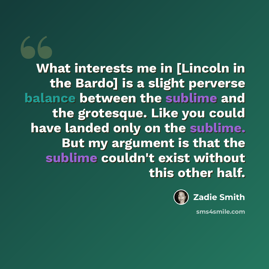 “What interests me in [Lincoln in the Bardo] is a slight perverse balance between the sublime and the grotesque. Like you could have landed only on the sublime. But my argument is that the sublime couldn't exist without this other half.” quote by Zadie Smith