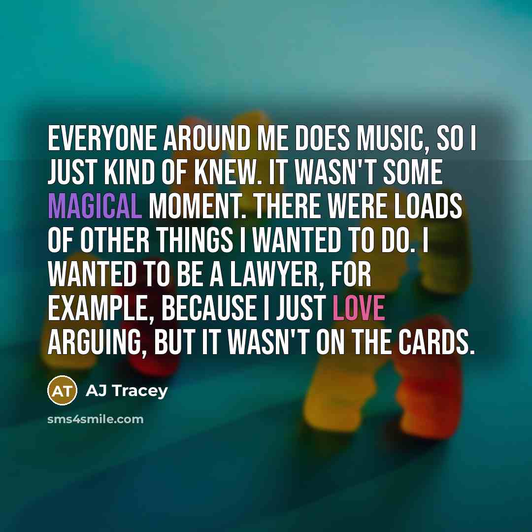 “Everyone around me does music, so I just kind of knew. It wasn't some magical moment. There were loads of other things I wanted to do. I wanted to be a lawyer, for example, because I just love arguing, but it wasn't on the cards.” quote by AJ Tracey