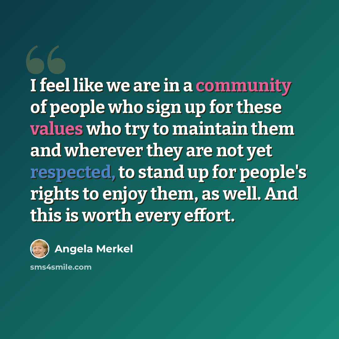 “I feel like we are in a community of people who sign up for these values who try to maintain them and wherever they are not yet respected, to stand up for people's rights to enjoy them, as well. And this is worth every effort.” quote by Angela Merkel