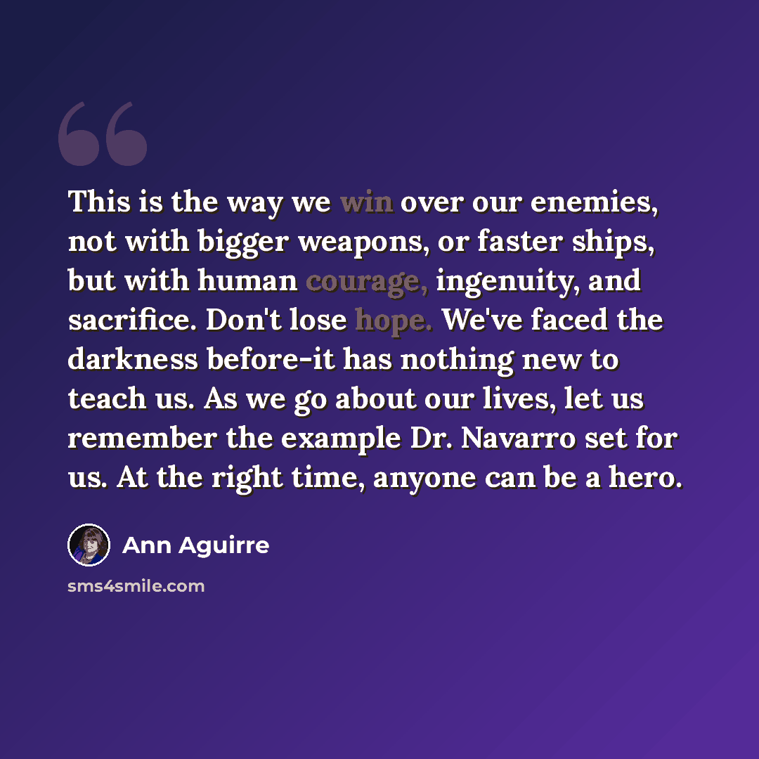 “This is the way we win over our enemies, not with bigger weapons, or faster ships, but with human courage, ingenuity, and sacrifice. Don't lose hope. We've faced the darkness before-it has nothing new to teach us. As we go about our lives, let us remember the example Dr. Navarro set for us. At the…” quote by Ann Aguirre