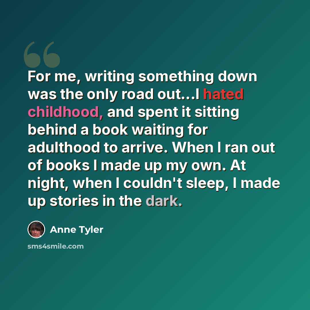 “For me, writing something down was the only road out...I hated childhood, and spent it sitting behind a book waiting for adulthood to arrive. When I ran out of books I made up my own. At night, when I couldn't sleep, I made up stories in the dark.” quote by Anne Tyler