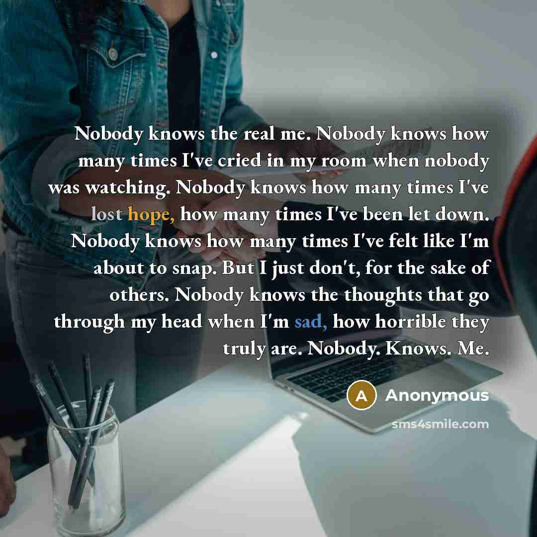 “Nobody knows the real me. Nobody knows how many times I've cried in my room when nobody was watching. Nobody knows how many times I've lost hope, how many times I've been let down. Nobody knows how many times I've felt like I'm about to snap. But I just don't, for the sake of others. Nobody knows…” quote by Anonymous