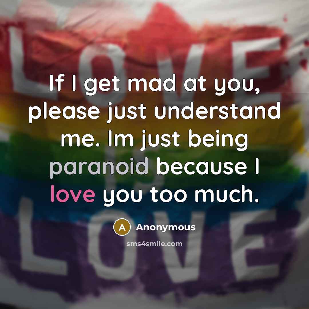 “If I get mad at you, please just understand me. Im just being paranoid because I love you too much.” quote by Anonymous