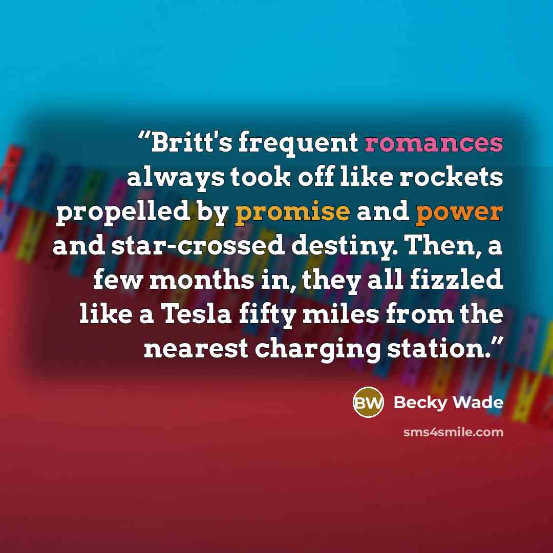 “Britt's frequent romances always took off like rockets propelled by promise and power and star-crossed destiny. Then, a few months in, they all fizzled like a Tesla fifty miles from the nearest charging station.” quote by Becky Wade