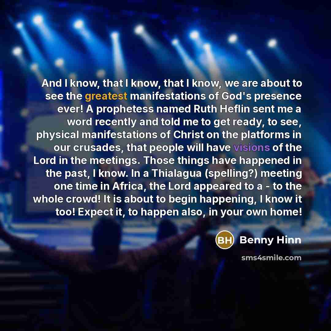 “And I know, that I know, that I know, we are about to see the greatest manifestations of God's presence ever! A prophetess named Ruth Heflin sent me a word recently and told me to get ready, to see, physical manifestations of Christ on the platforms in our crusades, that people will have visions…” quote by Benny Hinn