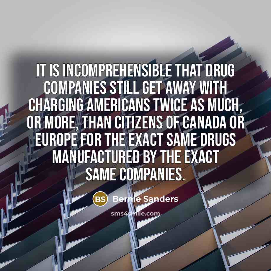“It is incomprehensible that drug companies still get away with charging Americans twice as much, or more, than citizens of Canada or Europe for the exact same drugs manufactured by the exact same companies.” quote by Bernie Sanders