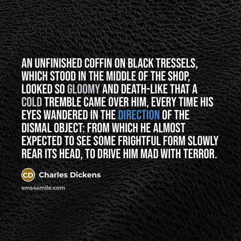 “An unfinished coffin on black tressels, which stood in the middle of the shop, looked so gloomy and death-like that a cold tremble came over him, every time his eyes wandered in the direction of the dismal object: from which he almost expected to see some frightful form slowly rear its head, to…” quote by Charles Dickens