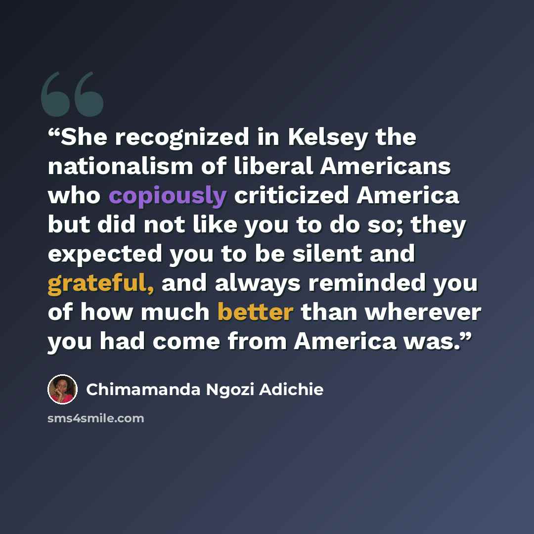 “She recognized in Kelsey the nationalism of liberal Americans who copiously criticized America but did not like you to do so; they expected you to be silent and grateful, and always reminded you of how much better than wherever you had come from America was.” quote by Chimamanda Ngozi Adichie