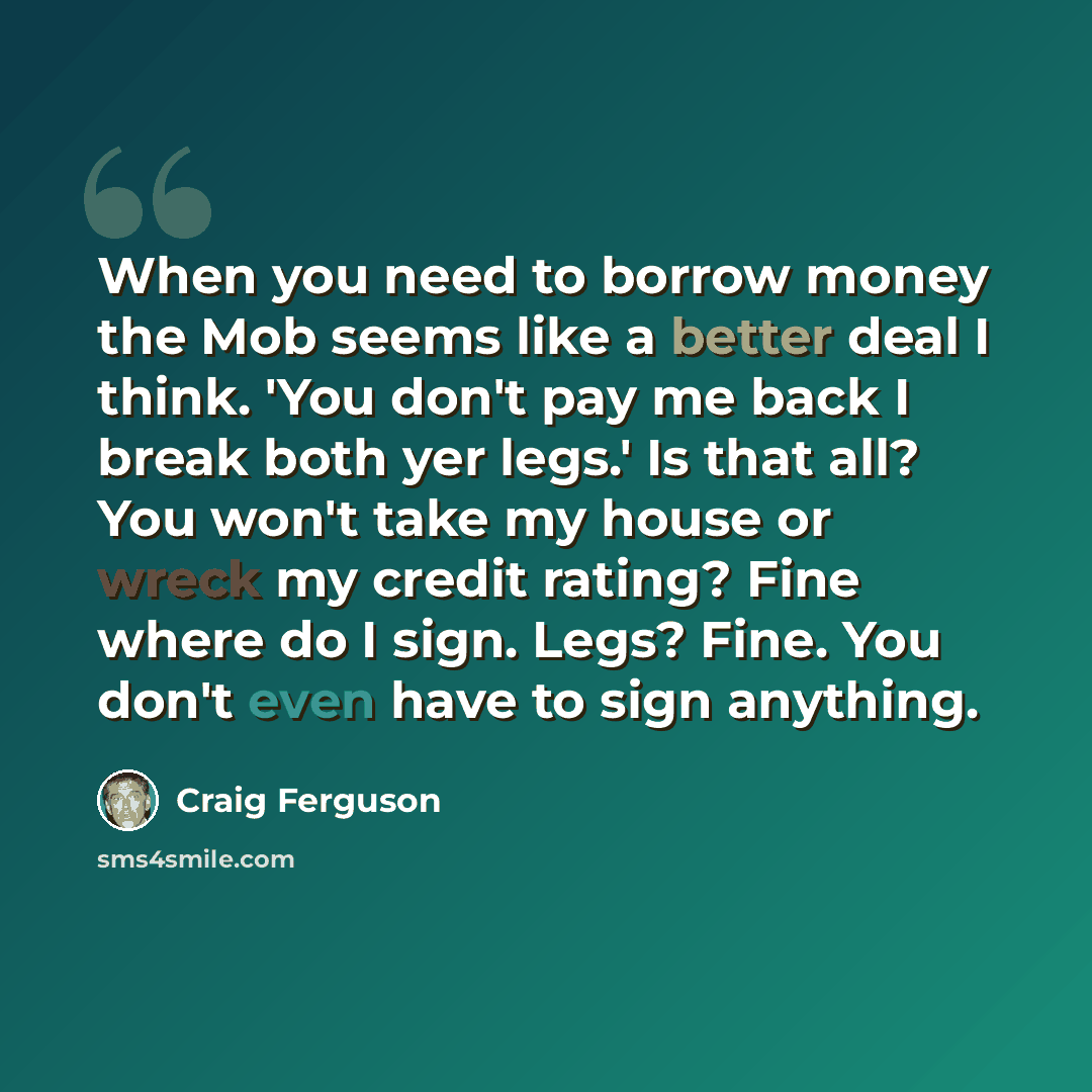 “When you need to borrow money the Mob seems like a better deal I think. 'You don't pay me back I break both yer legs.' Is that all? You won't take my house or wreck my credit rating? Fine where do I sign. Legs? Fine. You don't even have to sign anything.” quote by Craig Ferguson