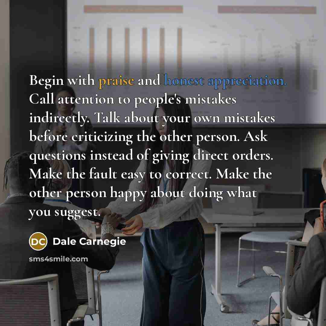 “Begin with praise and honest appreciation. Call attention to people's mistakes indirectly. Talk about your own mistakes before criticizing the other person. Ask questions instead of giving direct orders. Make the fault easy to correct. Make the other person happy about doing what you suggest.” quote by Dale Carnegie