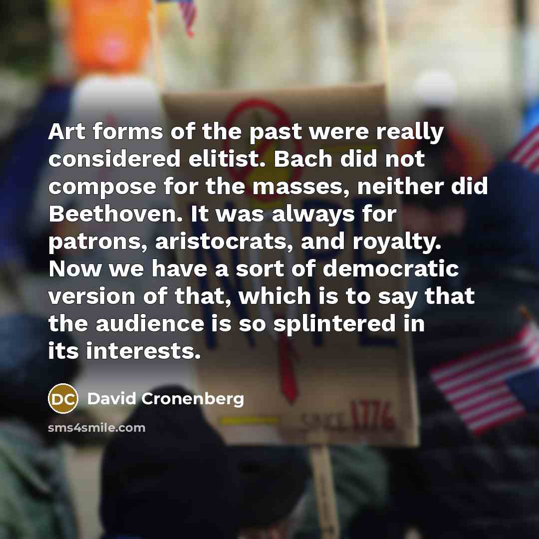 “Art forms of the past were really considered elitist. Bach did not compose for the masses, neither did Beethoven. It was always for patrons, aristocrats, and royalty. Now we have a sort of democratic version of that, which is to say that the audience is so splintered in its interests.” quote by David Cronenberg