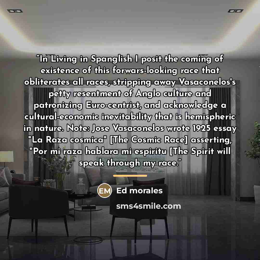 “In Living in Spanglish I posit the coming of existence of this forwars-looking race that obliterates all races, stripping away Vasaconelos's petty resentment of Anglo culture and patronizing Euro-centrist, and acknowledge a cultural-economic inevitability that is hemispheric in nature. Note: Jose…” quote by Ed Morales