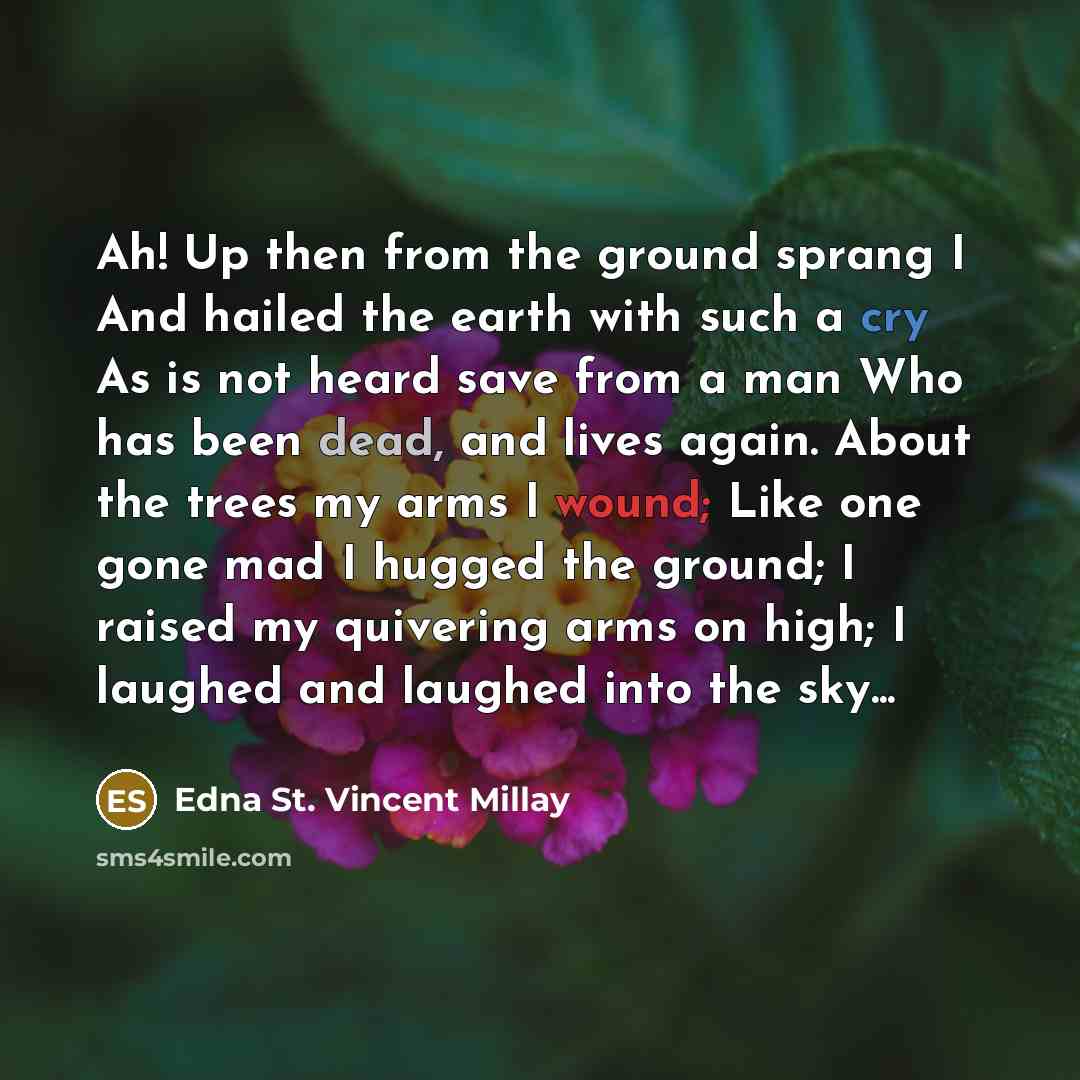 “Ah! Up then from the ground sprang I And hailed the earth with such a cry As is not heard save from a man Who has been dead, and lives again. About the trees my arms I wound; Like one gone mad I hugged the ground; I raised my quivering arms on high; I laughed and laughed into the sky...” quote by Edna St. Vincent Millay