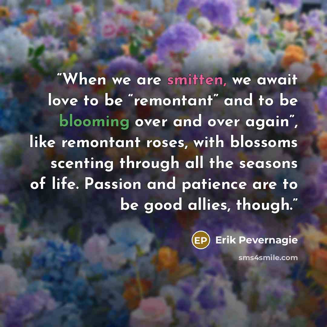 “When we are smitten, we await love to be “remontant” and to be blooming over and over again”, like remontant roses, with blossoms scenting through all the seasons of life. Passion and patience are to be good allies, though.” quote by Erik Pevernagie