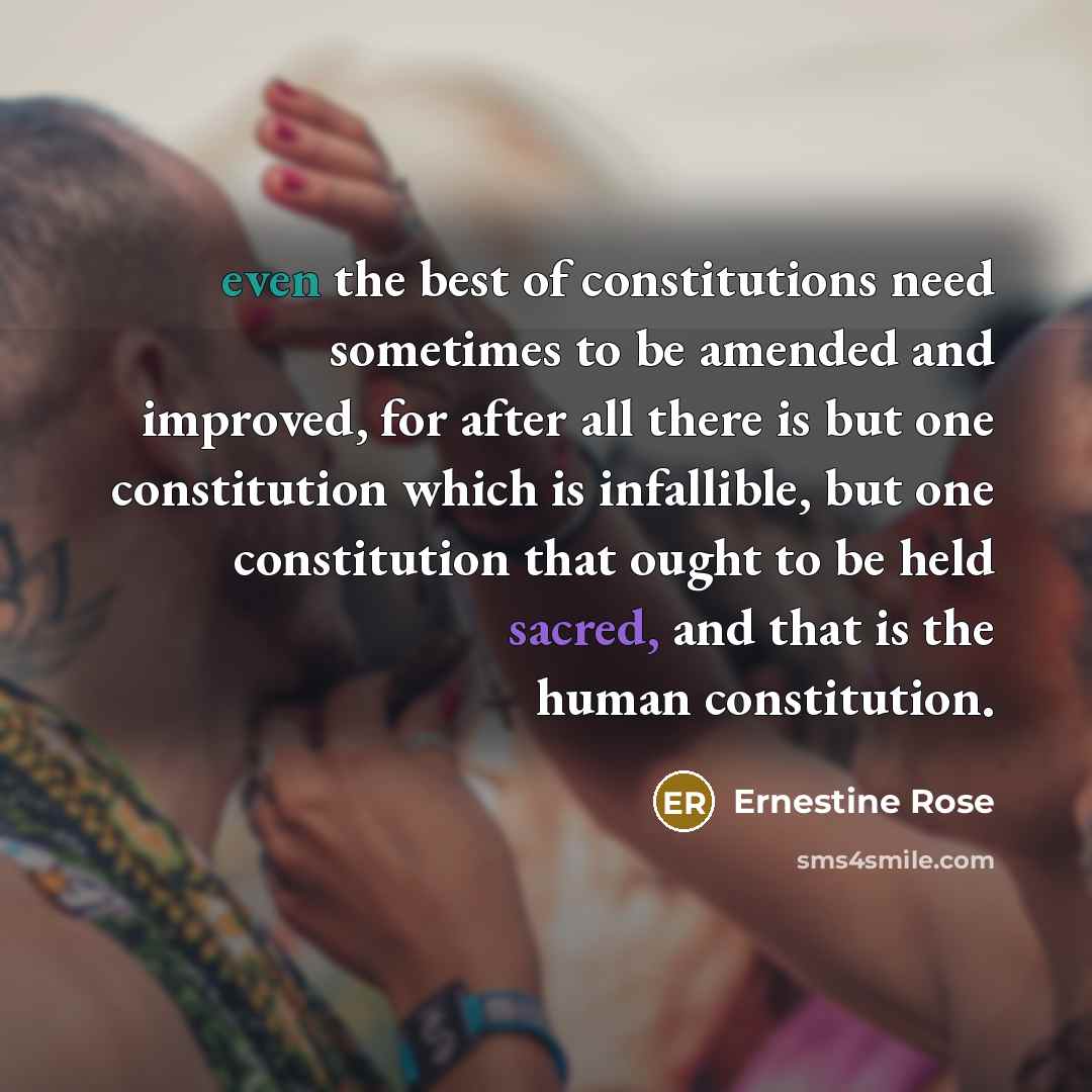 “even the best of constitutions need sometimes to be amended and improved, for after all there is but one constitution which is infallible, but one constitution that ought to be held sacred, and that is the human constitution.” quote by Ernestine Rose