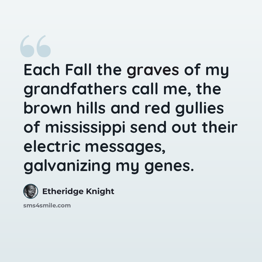 “Each Fall the graves of my grandfathers call me, the brown hills and red gullies of mississippi send out their electric messages, galvanizing my genes.” quote by Etheridge Knight