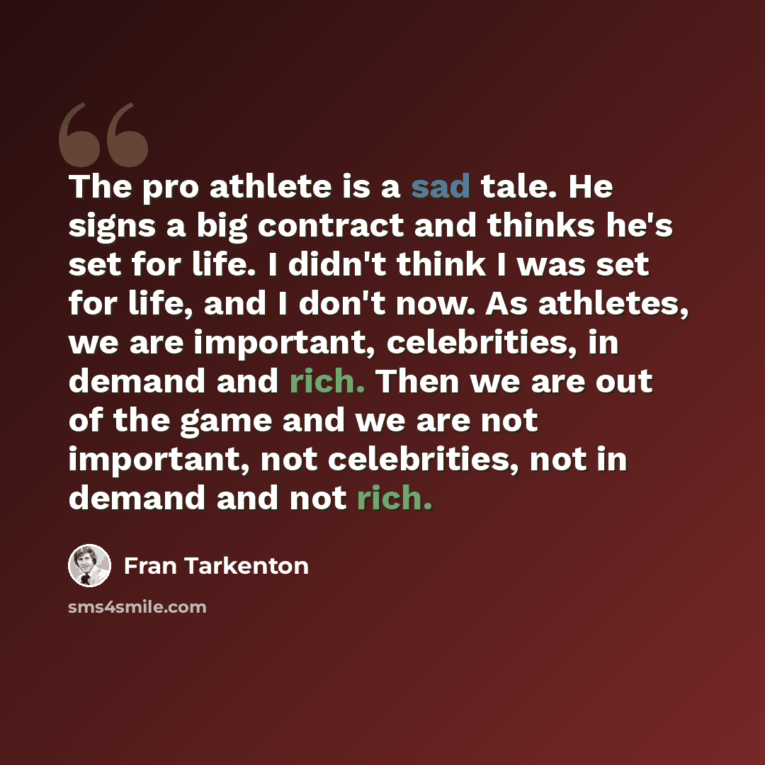 “The pro athlete is a sad tale. He signs a big contract and thinks he's set for life. I didn't think I was set for life, and I don't now. As athletes, we are important, celebrities, in demand and rich. Then we are out of the game and we are not important, not celebrities, not in demand and not rich.” quote by Fran Tarkenton