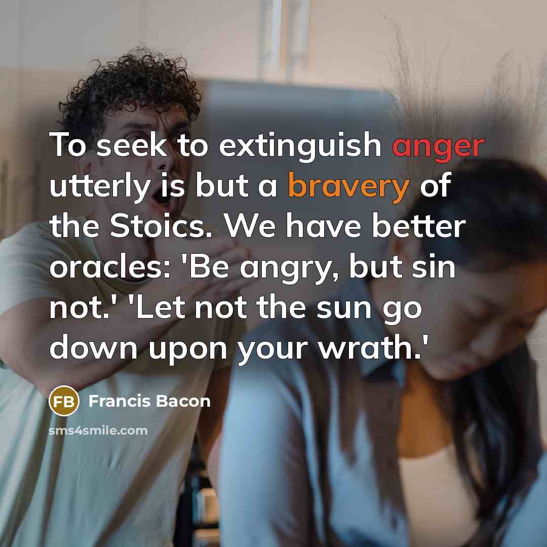 “To seek to extinguish anger utterly is but a bravery of the Stoics. We have better oracles: 'Be angry, but sin not.' 'Let not the sun go down upon your wrath.'” quote by Francis Bacon