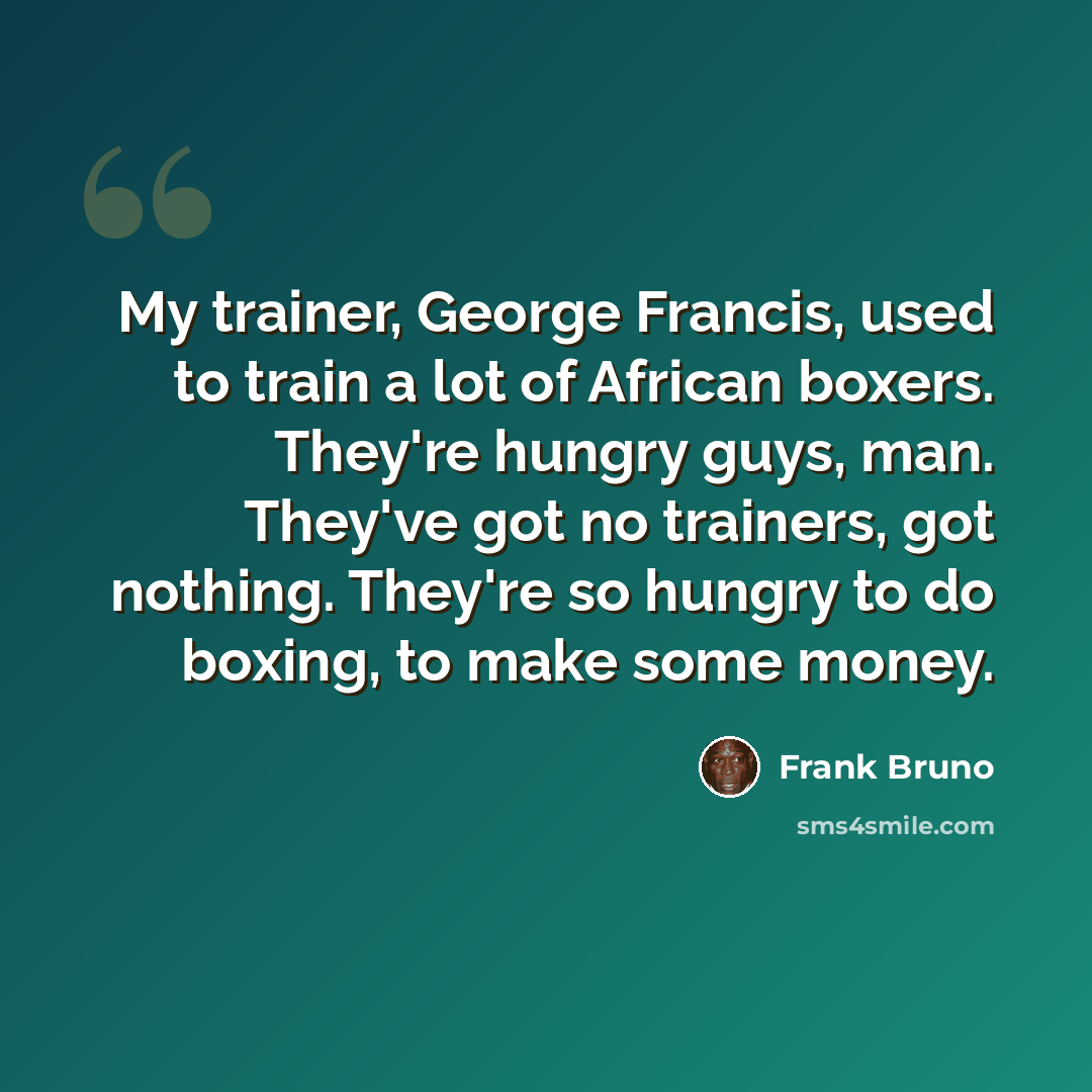 “My trainer, George Francis, used to train a lot of African boxers. They're hungry guys, man. They've got no trainers, got nothing. They're so hungry to do boxing, to make some money.” quote by Frank Bruno