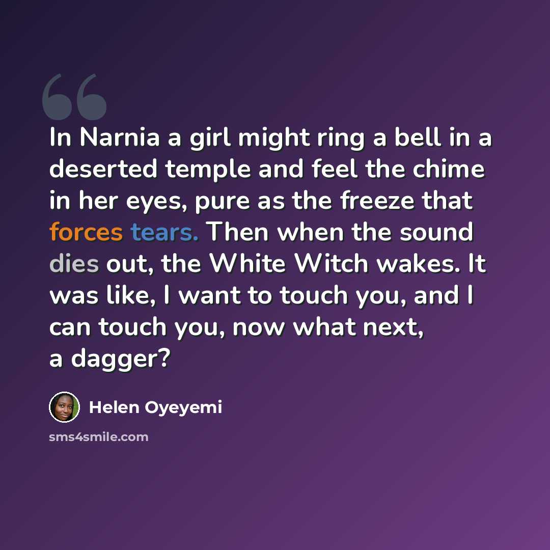 “In Narnia a girl might ring a bell in a deserted temple and feel the chime in her eyes, pure as the freeze that forces tears. Then when the sound dies out, the White Witch wakes. It was like, I want to touch you, and I can touch you, now what next, a dagger?” quote by Helen Oyeyemi