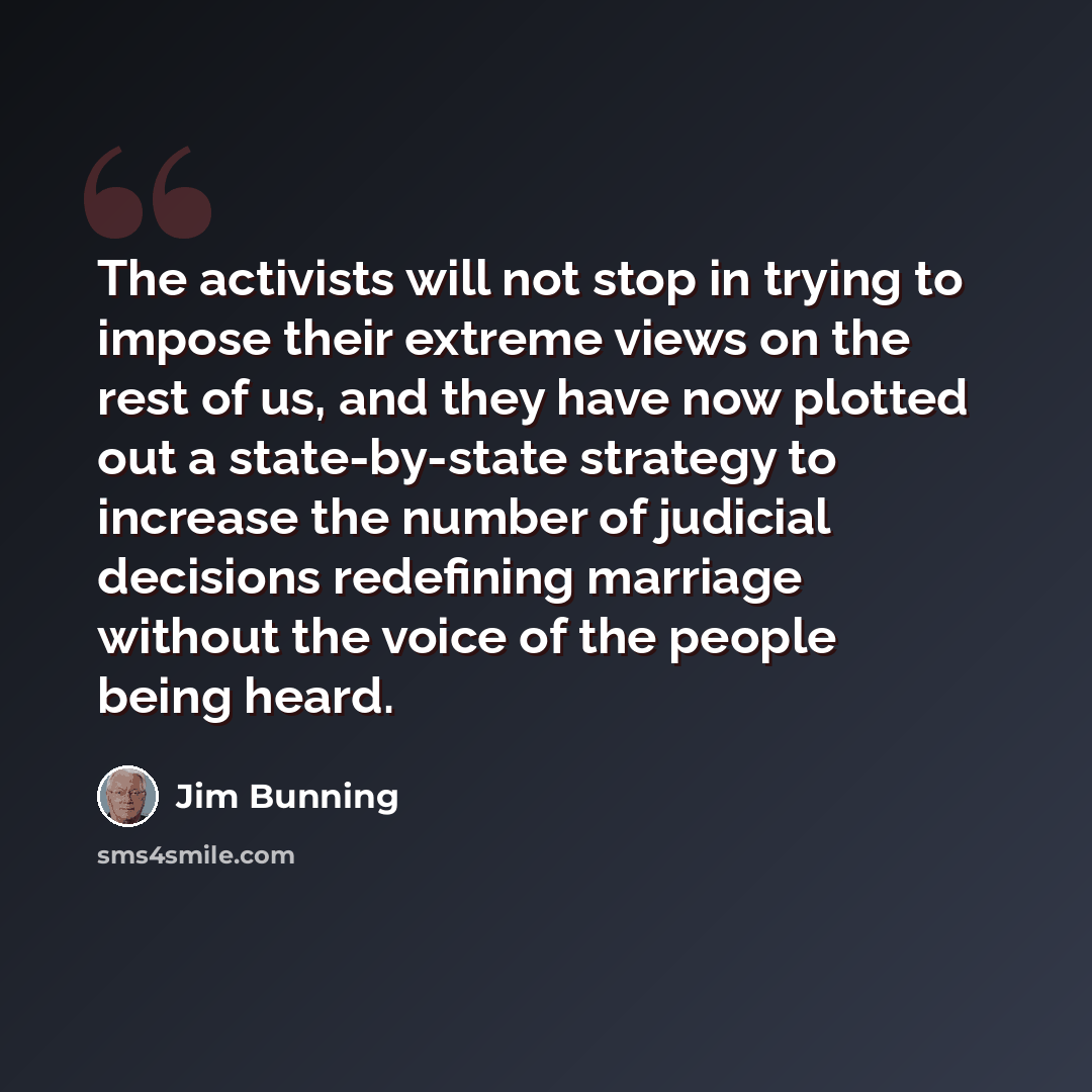 “The activists will not stop in trying to impose their extreme views on the rest of us, and they have now plotted out a state-by-state strategy to increase the number of judicial decisions redefining marriage without the voice of the people being heard.” quote by Jim Bunning