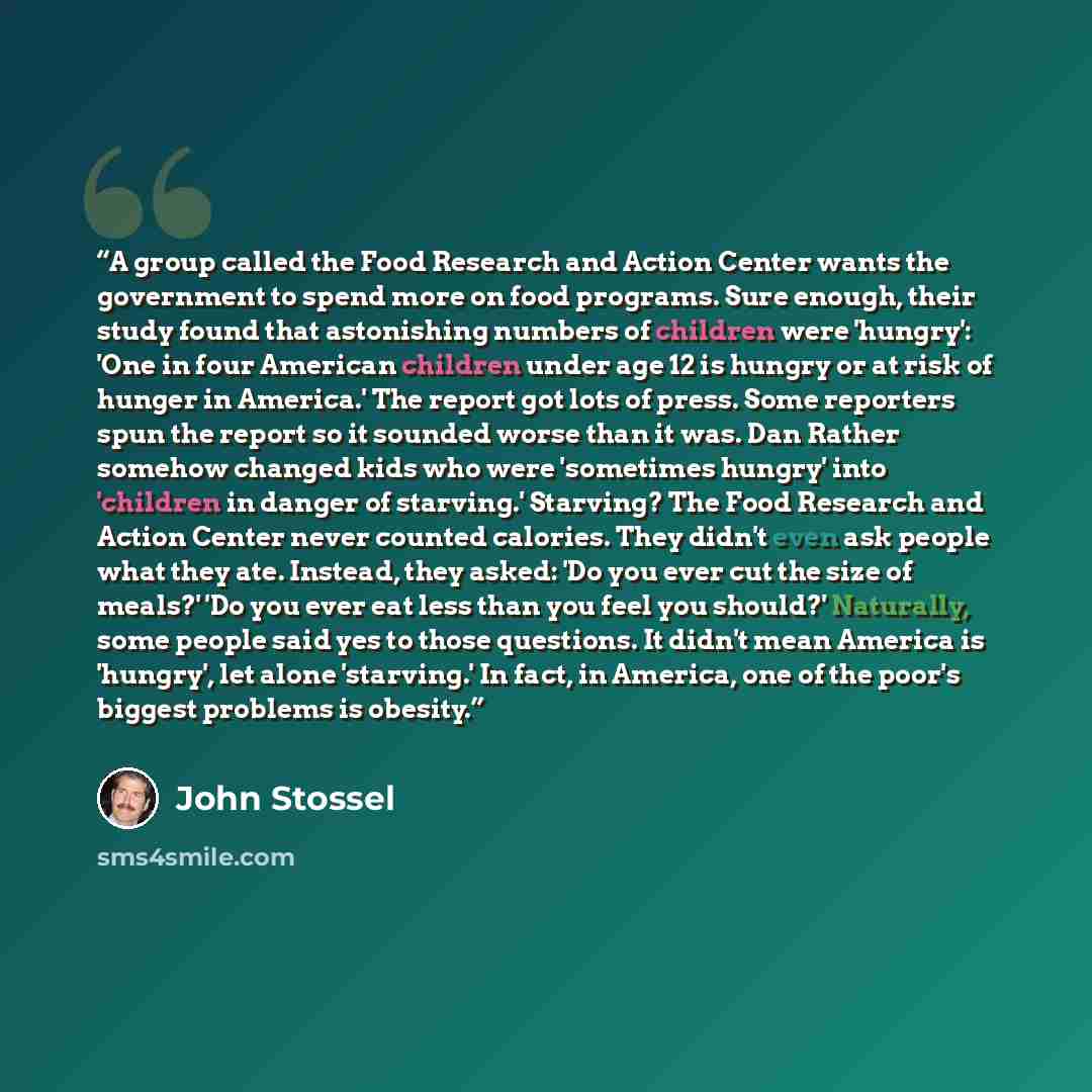 “A group called the Food Research and Action Center wants the government to spend more on food programs. Sure enough, their study found that astonishing numbers of children were 'hungry': 'One in four American children under age 12 is hungry or at risk of hunger in America.' The report got lots of…” quote by John Stossel