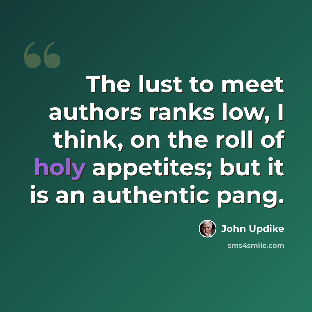 “The lust to meet authors ranks low, I think, on the roll of holy appetites; but it is an authentic pang.” quote by John Updike