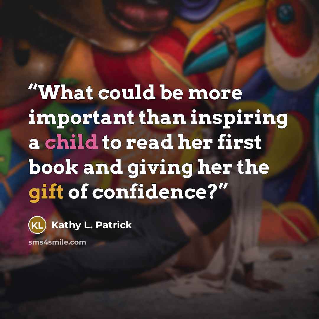 “What could be more important than inspiring a child to read her first book and giving her the gift of confidence?” quote by Kathy L. Patrick