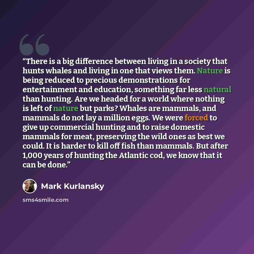 “There is a big difference between living in a society that hunts whales and living in one that views them. Nature is being reduced to precious demonstrations for entertainment and education, something far less natural than hunting. Are we headed for a world where nothing is left of nature but…” quote by Mark Kurlansky