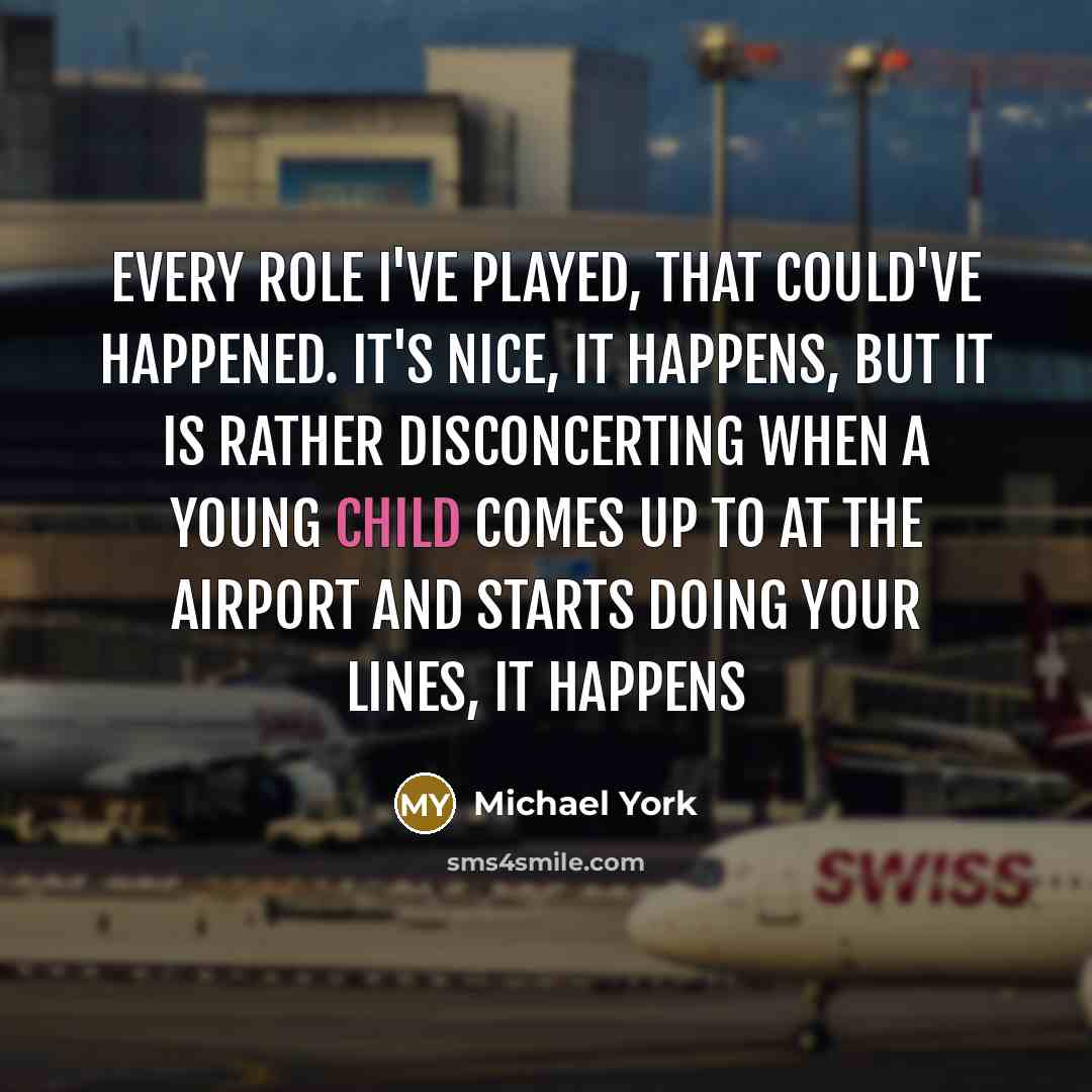 “Every role I've played, that could've happened. It's nice, it happens, but it is rather disconcerting when a young child comes up to at the airport and starts doing your lines, it happens” quote by Michael York