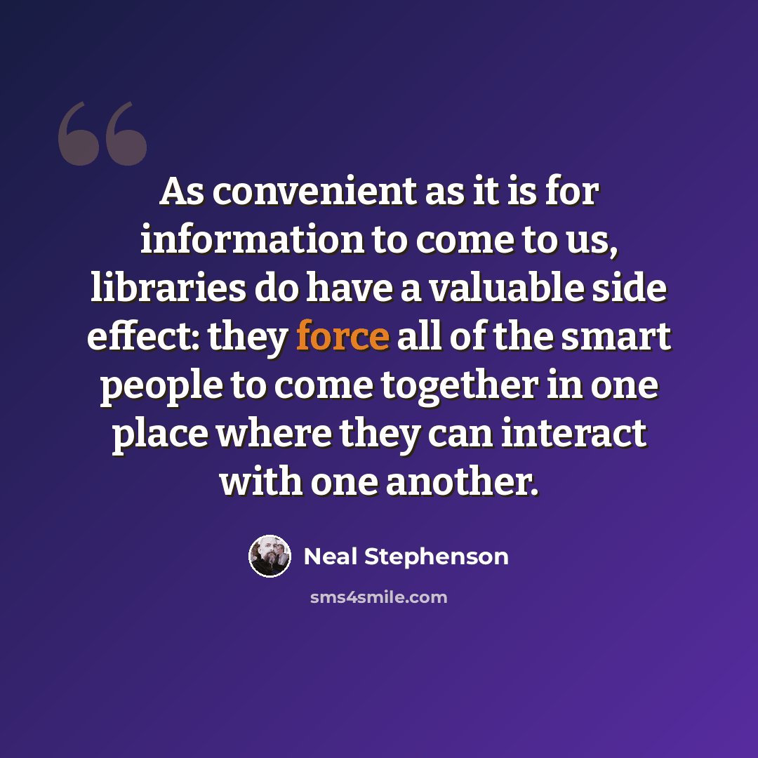 “As convenient as it is for information to come to us, libraries do have a valuable side effect: they force all of the smart people to come together in one place where they can interact with one another.” quote by Neal Stephenson