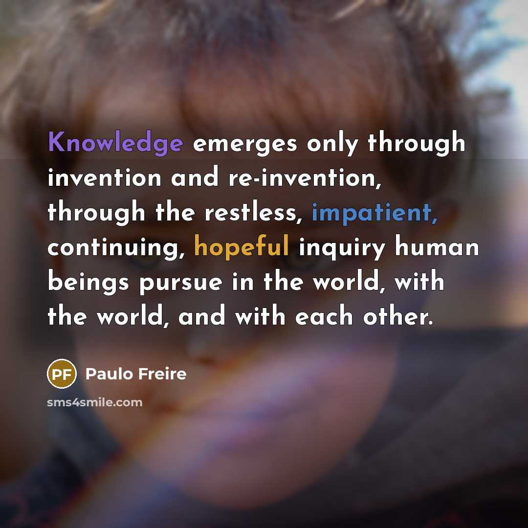 “Knowledge emerges only through invention and re-invention, through the restless, impatient, continuing, hopeful inquiry human beings pursue in the world, with the world, and with each other.” quote by Paulo Freire