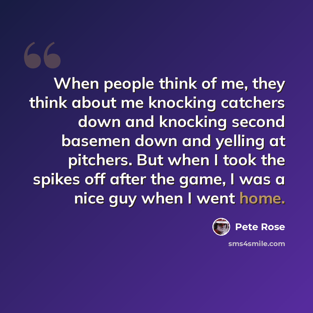 “When people think of me, they think about me knocking catchers down and knocking second basemen down and yelling at pitchers. But when I took the spikes off after the game, I was a nice guy when I went home.” quote by Pete Rose