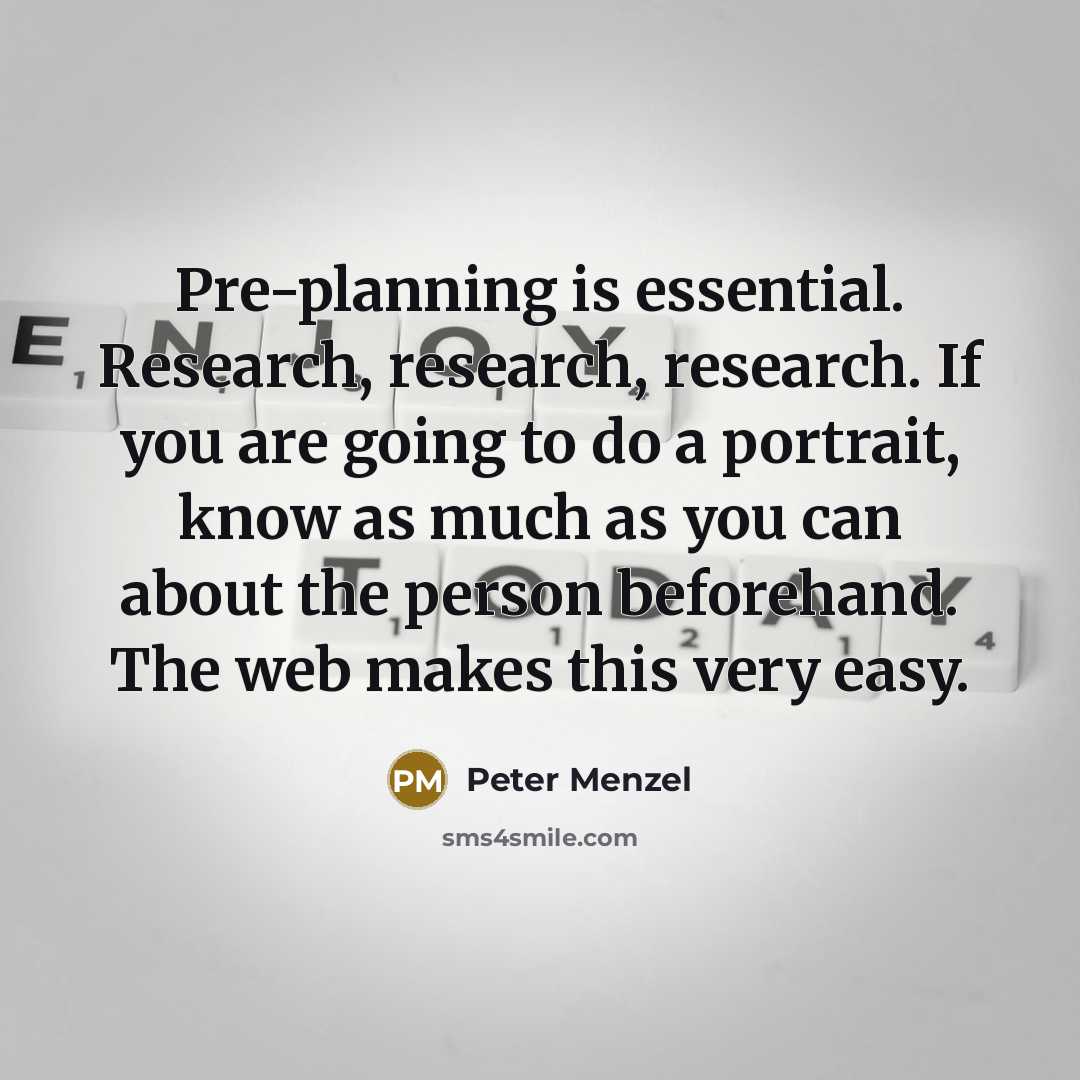 “Pre-planning is essential. Research, research, research. If you are going to do a portrait, know as much as you can about the person beforehand. The web makes this very easy.” quote by Peter Menzel