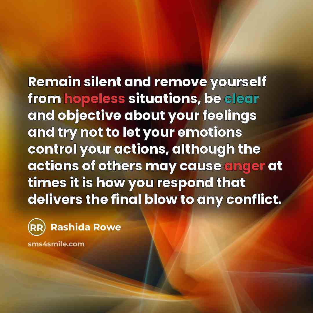 “Remain silent and remove yourself from hopeless situations, be clear and objective about your feelings and try not to let your emotions control your actions, although the actions of others may cause anger at times it is how you respond that delivers the final blow to any conflict.” quote by Rashida Rowe