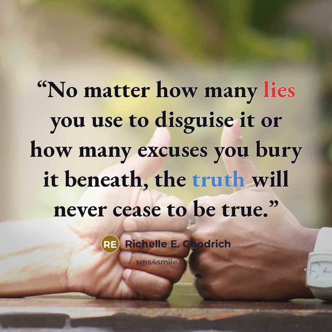 “No matter how many lies you use to disguise it or how many excuses you bury it beneath, the truth will never cease to be true.” quote by Richelle E. Goodrich