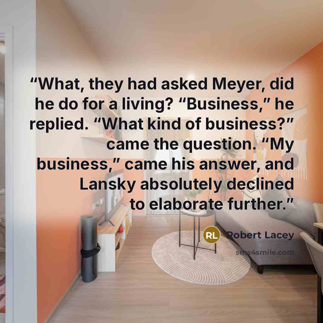 “What, they had asked Meyer, did he do for a living? “Business,” he replied. “What kind of business?” came the question. “My business,” came his answer, and Lansky absolutely declined to elaborate further.” quote by Robert Lacey