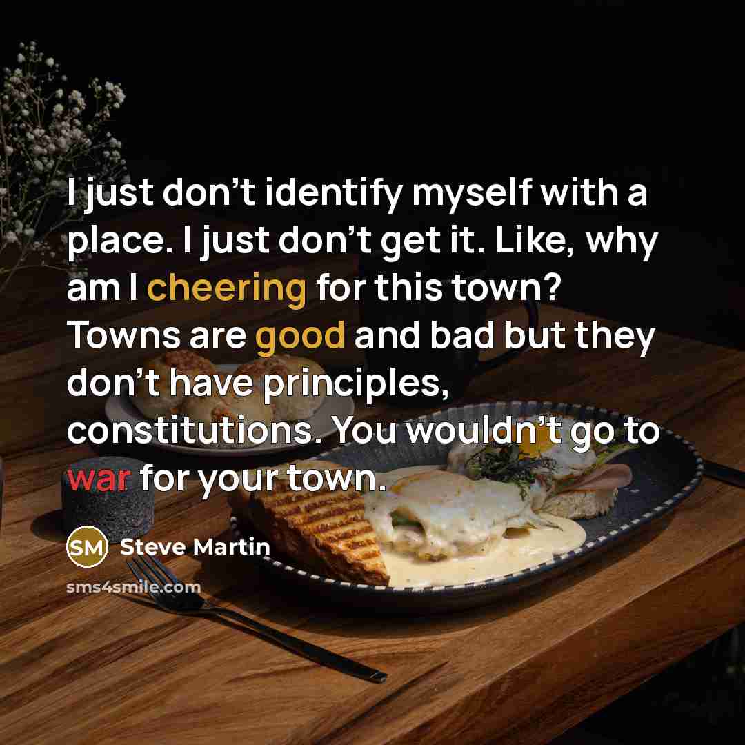 “I just don't identify myself with a place. I just don't get it. Like, why am I cheering for this town? Towns are good and bad but they don't have principles, constitutions. You wouldn't go to war for your town.” quote by Steve Martin