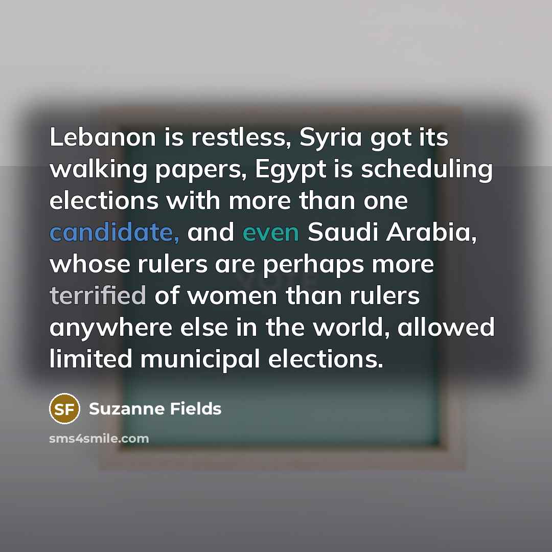 “Lebanon is restless, Syria got its walking papers, Egypt is scheduling elections with more than one candidate, and even Saudi Arabia, whose rulers are perhaps more terrified of women than rulers anywhere else in the world, allowed limited municipal elections.” quote by Suzanne Fields