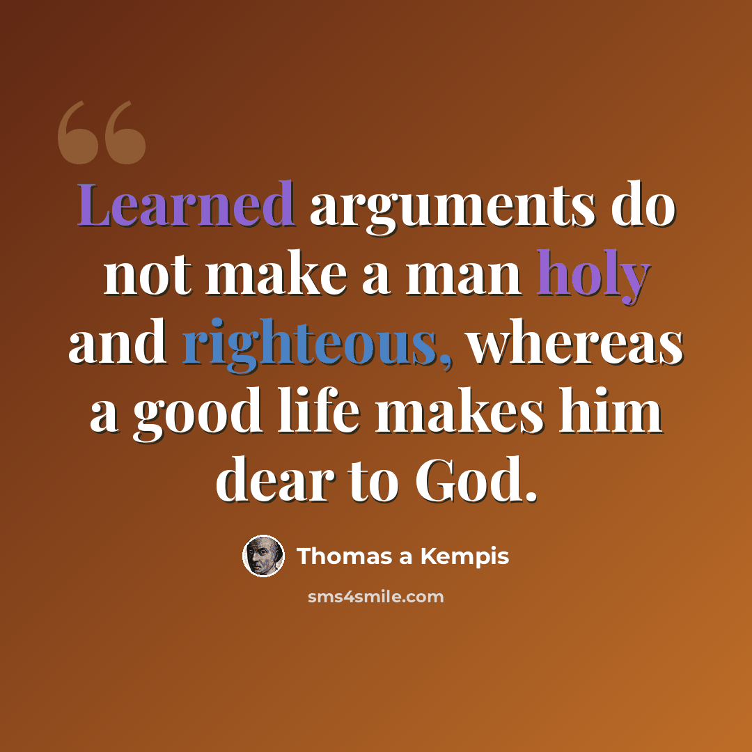 “Learned arguments do not make a man holy and righteous, whereas a good life makes him dear to God.” quote by Thomas a Kempis