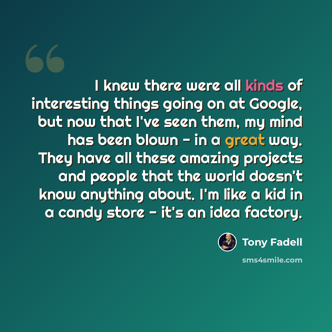 “I knew there were all kinds of interesting things going on at Google, but now that I've seen them, my mind has been blown - in a great way. They have all these amazing projects and people that the world doesn't know anything about. I'm like a kid in a candy store - it's an idea factory.” quote by Tony Fadell