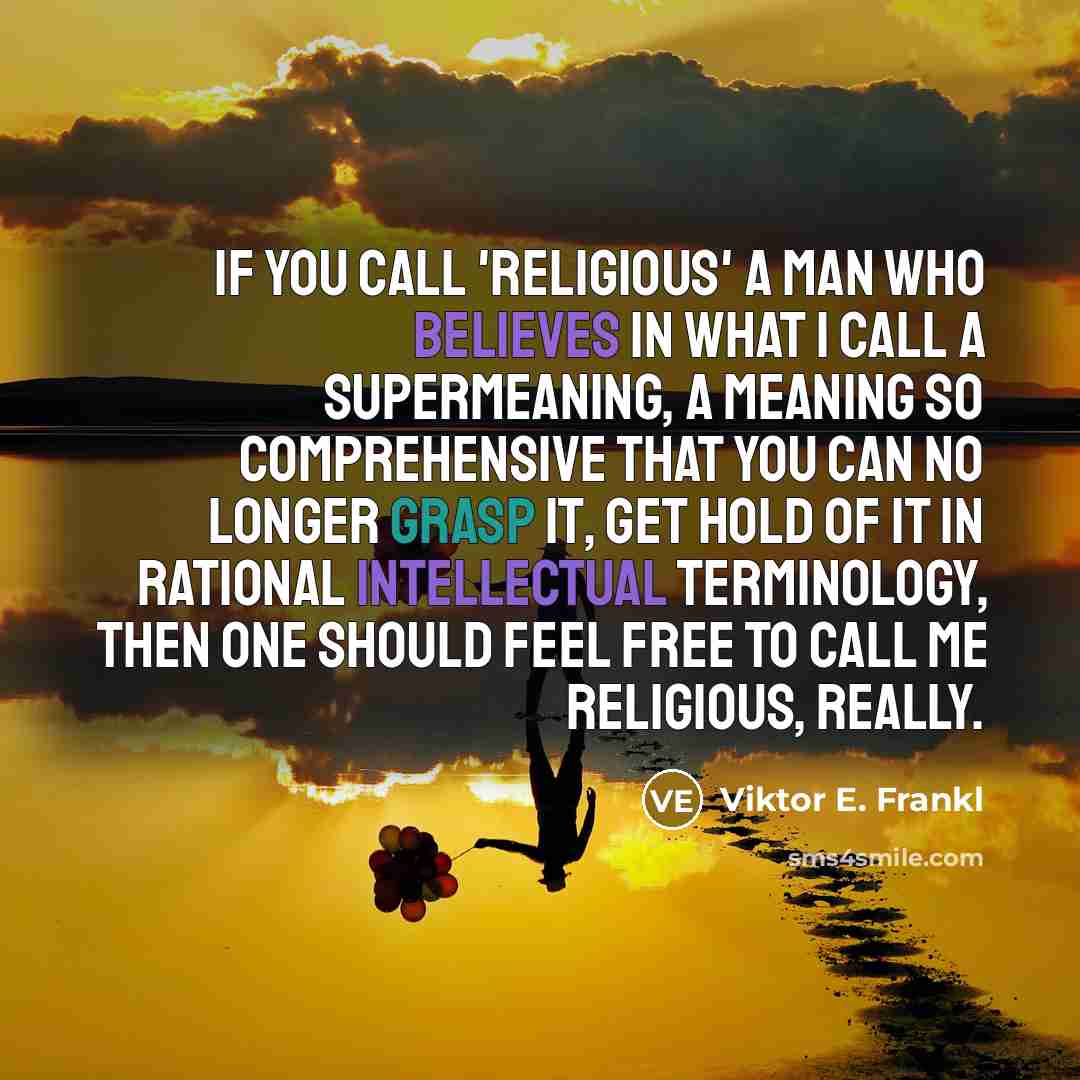 “If you call 'religious' a man who believes in what I call a Supermeaning, a meaning so comprehensive that you can no longer grasp it, get hold of it in rational intellectual terminology, then one should feel free to call me religious, really.” quote by Viktor E. Frankl