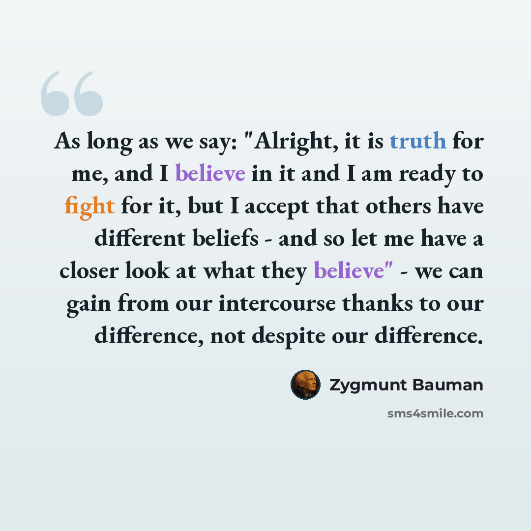 “As long as we say: "Alright, it is truth for me, and I believe in it and I am ready to fight for it, but I accept that others have different beliefs - and so let me have a closer look at what they believe" - we can gain from our intercourse thanks to our difference, not despite our difference.” quote by Zygmunt Bauman