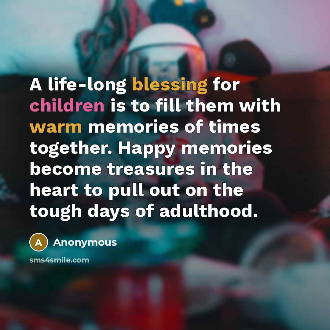 “A life-long blessing for children is to fill them with warm memories of times together. Happy memories become treasures in the heart to pull out on the tough days of adulthood.” quote by Anonymous